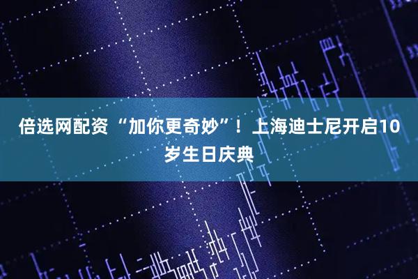 倍选网配资 “加你更奇妙”！上海迪士尼开启10岁生日庆典