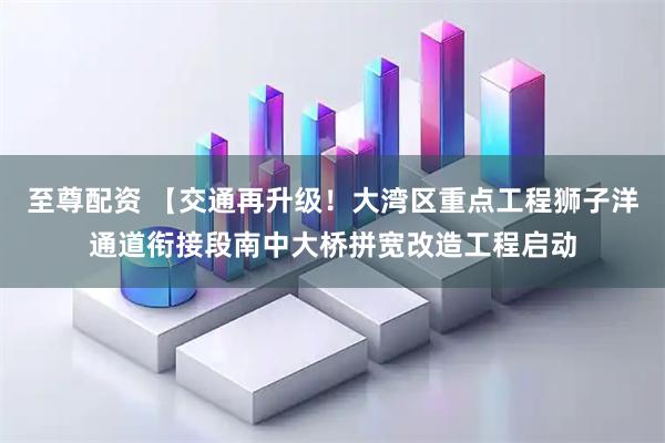 至尊配资 【交通再升级！大湾区重点工程狮子洋通道衔接段南中大桥拼宽改造工程启动