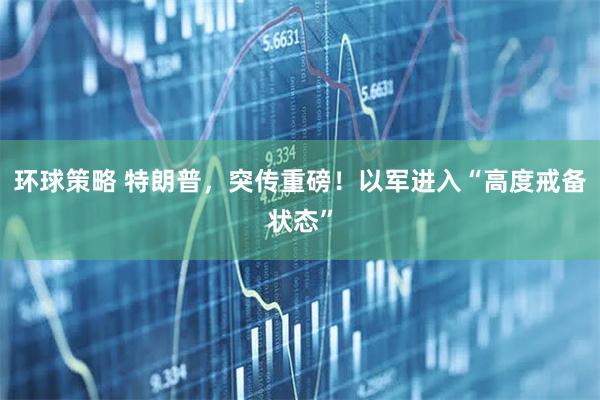 环球策略 特朗普，突传重磅！以军进入“高度戒备状态”