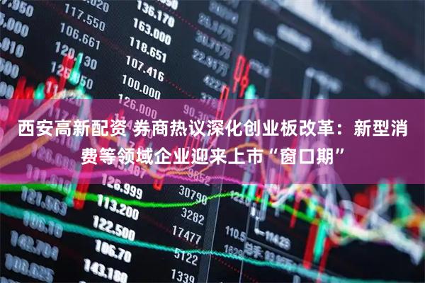 西安高新配资 券商热议深化创业板改革：新型消费等领域企业迎来上市“窗口期”