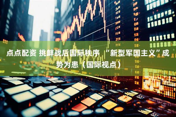 点点配资 挑衅战后国际秩序  “新型军国主义”成势为患（国际视点）