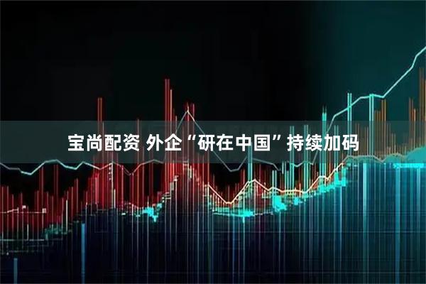 宝尚配资 外企“研在中国”持续加码