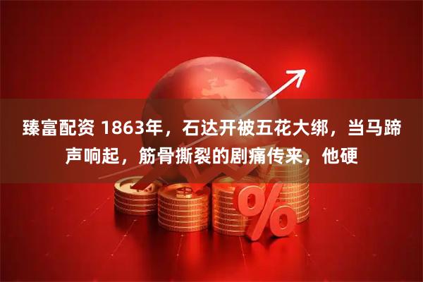 臻富配资 1863年，石达开被五花大绑，当马蹄声响起，筋骨撕裂的剧痛传来，他硬