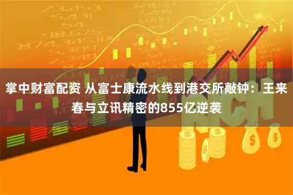 掌中财富配资 从富士康流水线到港交所敲钟：王来春与立讯精密的855亿逆袭